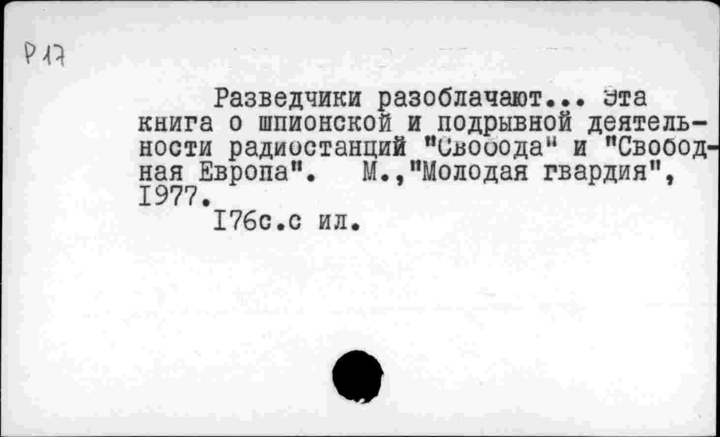 ﻿рр
Разведчики разоблачают... эта книга о шпионской и подрывной деятельности радиостанций "Свооода“ и "Свобод ная Европа". М.,"Молодая гвардия", 1977.
176с.с ил.